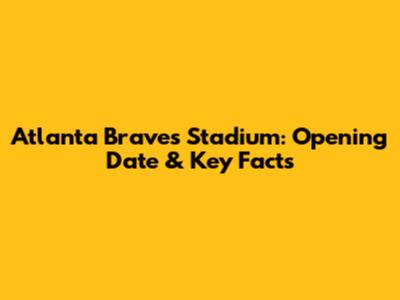 Atlanta Braves Stadium: Opening Date & Key Facts