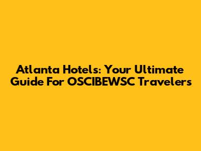 Atlanta Hotels: Your Ultimate Guide For OSCIBEWSC Travelers