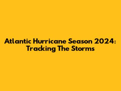 Atlantic Hurricane Season 2024: Tracking The Storms