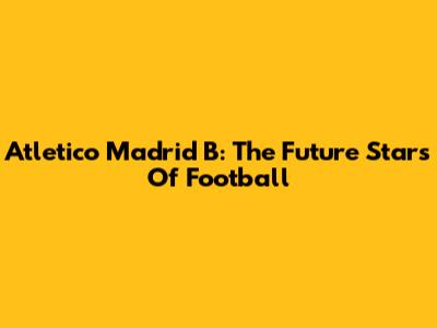 Atletico Madrid B: The Future Stars Of Football