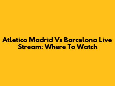Atletico Madrid Vs Barcelona Live Stream: Where To Watch