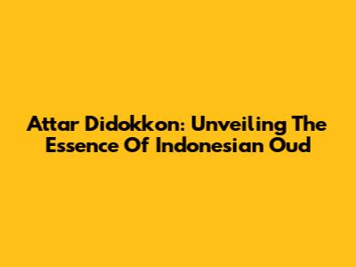 Attar Didokkon: Unveiling The Essence Of Indonesian Oud