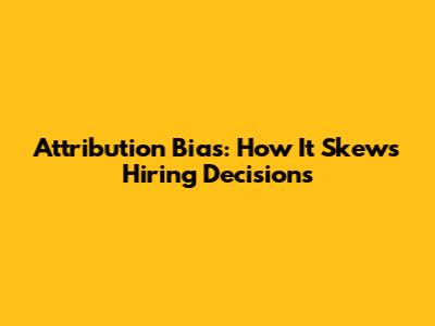 Attribution Bias: How It Skews Hiring Decisions