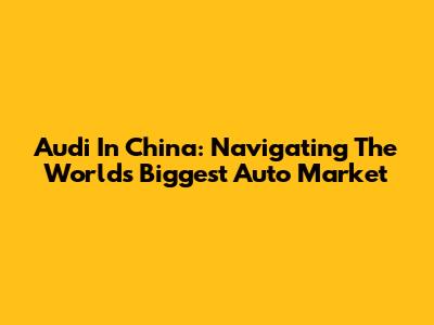 Audi In China: Navigating The World's Biggest Auto Market