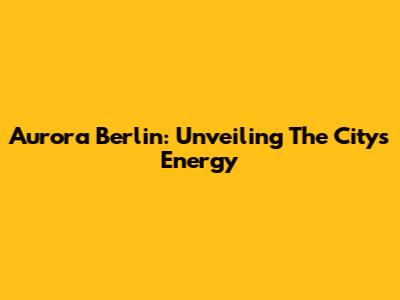 Aurora Berlin: Unveiling The City's Energy