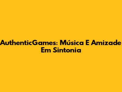 AuthenticGames: Música E Amizade Em Sintonia