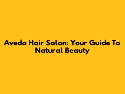 Aveda Hair Salon: Your Guide To Natural Beauty