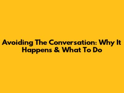 Avoiding The Conversation: Why It Happens & What To Do