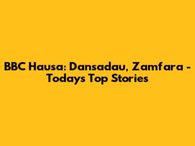 BBC Hausa: Dansadau, Zamfara - Today's Top Stories