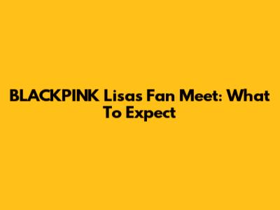 BLACKPINK Lisa's Fan Meet: What To Expect