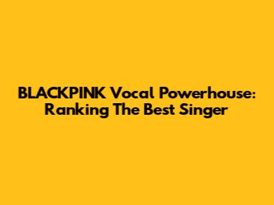 BLACKPINK Vocal Powerhouse: Ranking The Best Singer