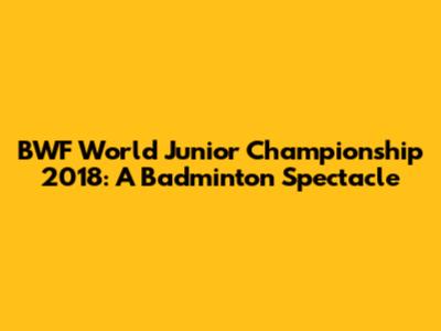 BWF World Junior Championship 2018: A Badminton Spectacle