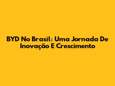 BYD No Brasil: Uma Jornada De Inovação E Crescimento
