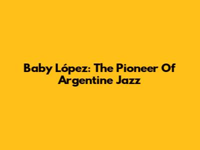 Baby López: The Pioneer Of Argentine Jazz