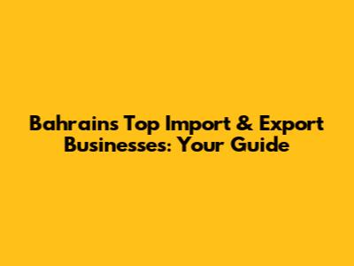 Bahrain's Top Import & Export Businesses: Your Guide