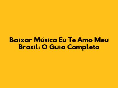 Baixar Música Eu Te Amo Meu Brasil: O Guia Completo