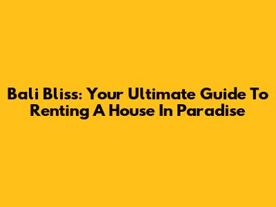Bali Bliss: Your Ultimate Guide To Renting A House In Paradise