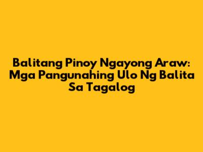 Balitang Pinoy Ngayong Araw: Mga Pangunahing Ulo Ng Balita Sa Tagalog