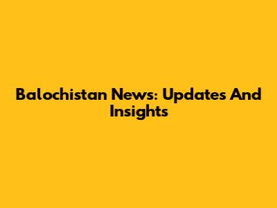 Balochistan News: Updates And Insights