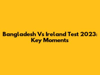 Bangladesh Vs Ireland Test 2023: Key Moments