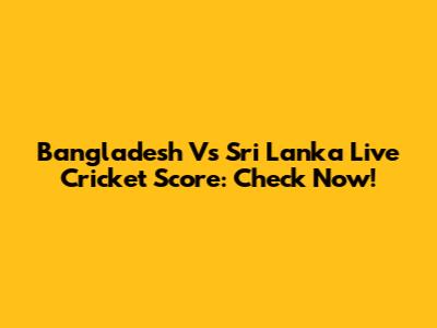 Bangladesh Vs Sri Lanka Live Cricket Score: Check Now!
