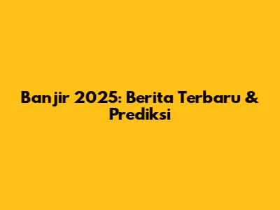 Banjir 2025: Berita Terbaru & Prediksi