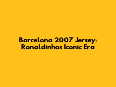 Barcelona 2007 Jersey: Ronaldinho's Iconic Era