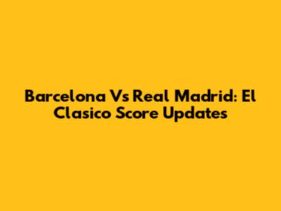 Barcelona Vs Real Madrid: El Clasico Score Updates