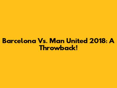 Barcelona Vs. Man United 2018: A Throwback!
