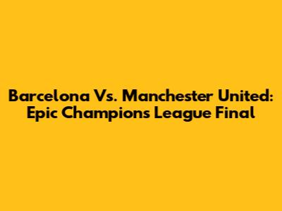 Barcelona Vs. Manchester United: Epic Champions League Final