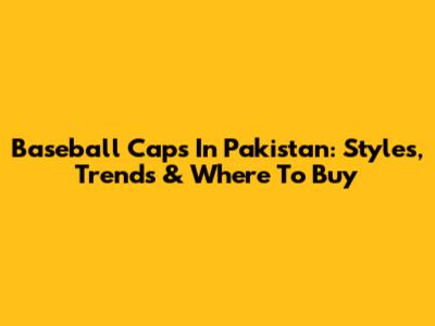 Baseball Caps In Pakistan: Styles, Trends & Where To Buy