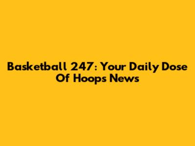 Basketball 247: Your Daily Dose Of Hoops News