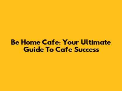 Be Home Cafe: Your Ultimate Guide To Cafe Success