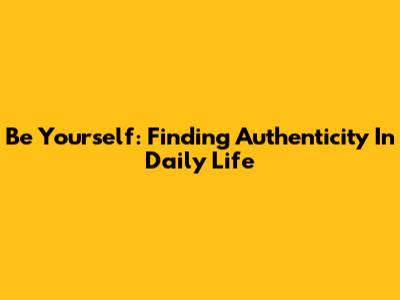 Be Yourself: Finding Authenticity In Daily Life