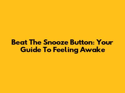Beat The Snooze Button: Your Guide To Feeling Awake