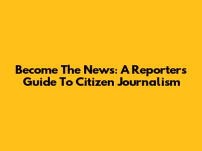 Become The News: A Reporter's Guide To Citizen Journalism