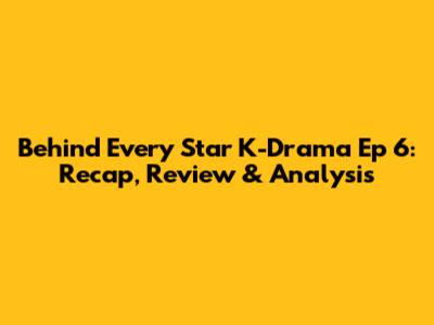 Behind Every Star K-Drama Ep 6: Recap, Review & Analysis