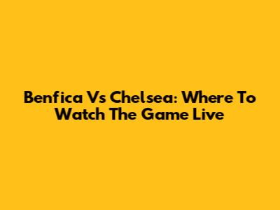 Benfica Vs Chelsea: Where To Watch The Game Live