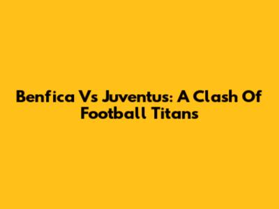 Benfica Vs Juventus: A Clash Of Football Titans