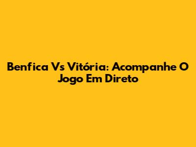 Benfica Vs Vitória: Acompanhe O Jogo Em Direto