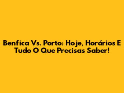 Benfica Vs. Porto: Hoje, Horários E Tudo O Que Precisas Saber!