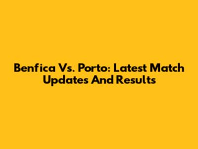 Benfica Vs. Porto: Latest Match Updates And Results