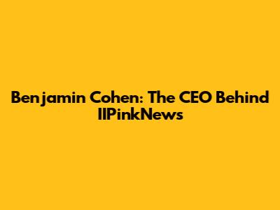 Benjamin Cohen: The CEO Behind IIPinkNews
