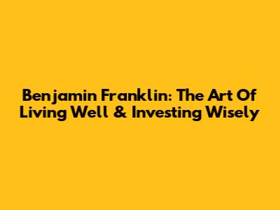 Benjamin Franklin: The Art Of Living Well & Investing Wisely