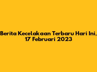 Berita Kecelakaan Terbaru Hari Ini, 17 Februari 2023