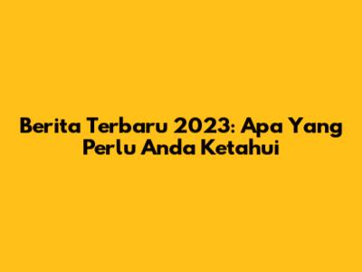 Berita Terbaru 2023: Apa Yang Perlu Anda Ketahui