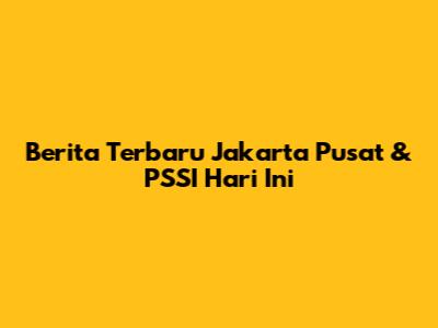 Berita Terbaru Jakarta Pusat & PSSI Hari Ini