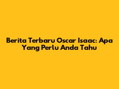 Berita Terbaru Oscar Isaac: Apa Yang Perlu Anda Tahu