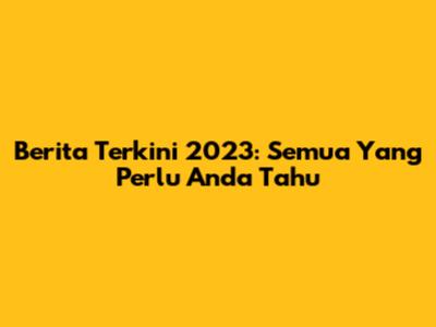 Berita Terkini 2023: Semua Yang Perlu Anda Tahu