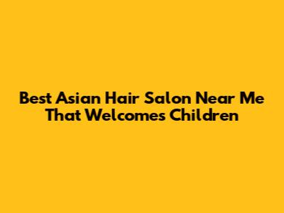 Best Asian Hair Salon Near Me That Welcomes Children